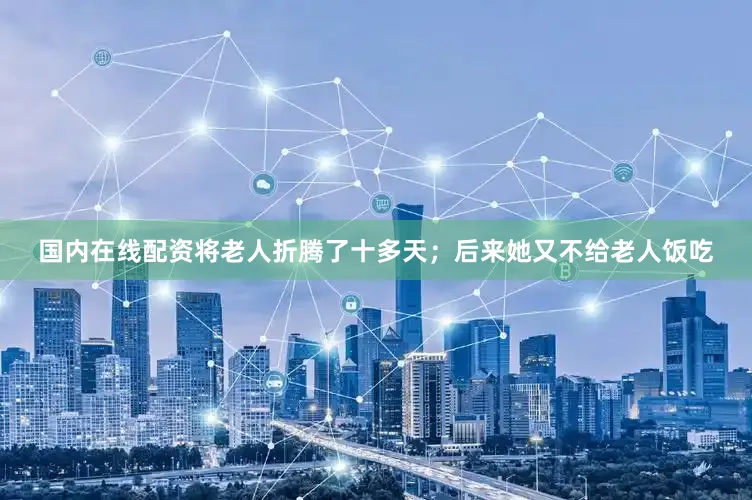国内在线配资将老人折腾了十多天；后来她又不给老人饭吃