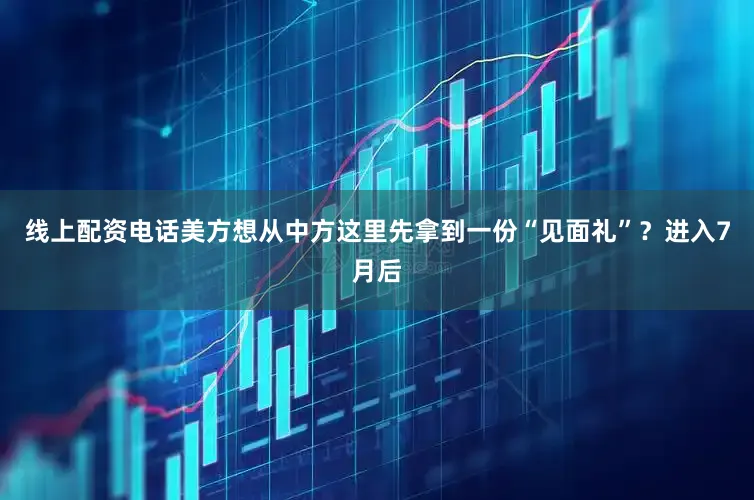 线上配资电话美方想从中方这里先拿到一份“见面礼”？进入7月后