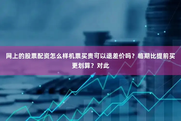 网上的股票配资怎么样机票买贵可以退差价吗？临期比提前买更划算？对此