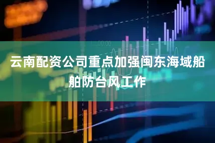 云南配资公司重点加强闽东海域船舶防台风工作