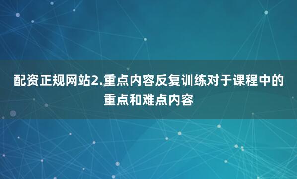 配资正规网站2.重点内容反复训练对于课程中的重点和难点内容