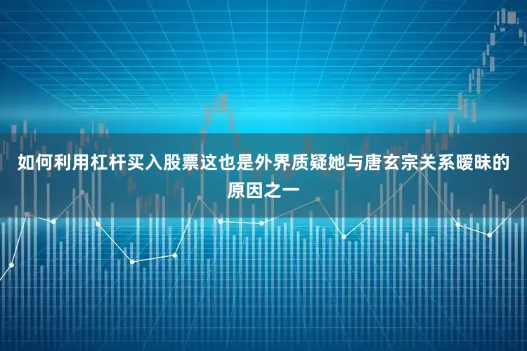 如何利用杠杆买入股票这也是外界质疑她与唐玄宗关系暧昧的原因之一