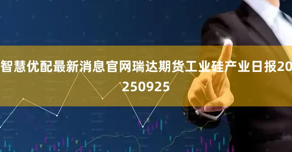 智慧优配最新消息官网瑞达期货工业硅产业日报20250925